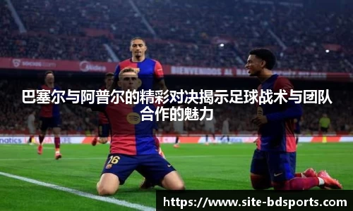 巴塞尔与阿普尔的精彩对决揭示足球战术与团队合作的魅力